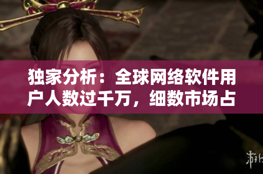 獨家分析：全球網(wǎng)絡(luò)軟件用戶人數(shù)過千萬，細(xì)數(shù)市場占有率排名和增長趨勢