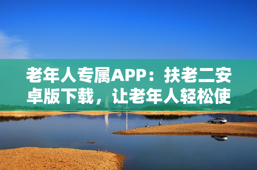 老年人專屬APP：扶老二安卓版下載，讓老年人輕松使用智能手機(jī)