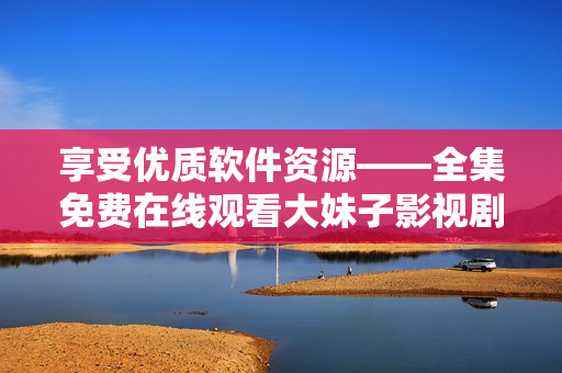 享受優(yōu)質(zhì)軟件資源——全集免費在線觀看大妹子影視劇
