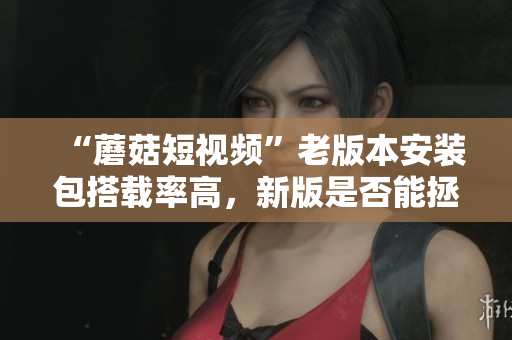 “蘑菇短視頻”老版本安裝包搭載率高，新版是否能拯救它？