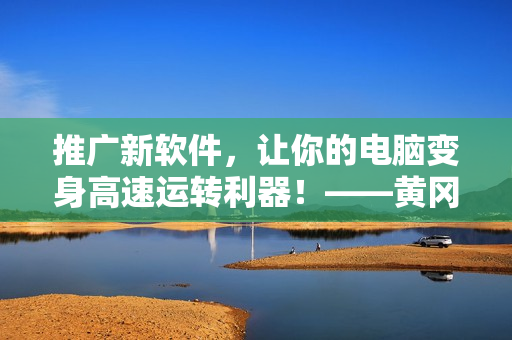推廣新軟件，讓你的電腦變身高速運轉(zhuǎn)利器！——黃岡網(wǎng)站推薦最新軟件