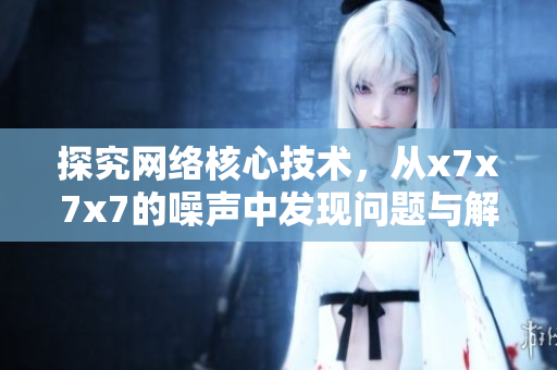 探究網(wǎng)絡(luò)核心技術(shù)，從x7x7x7的噪聲中發(fā)現(xiàn)問題與解決