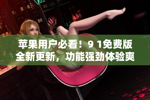 蘋果用戶必看！9 1免費(fèi)版全新更新，功能強(qiáng)勁體驗(yàn)爽！