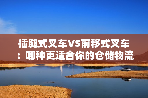 插腿式叉車VS前移式叉車：哪種更適合你的倉儲物流操作？