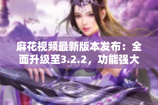 麻花視頻最新版本發(fā)布：全面升級至3.2.2，功能強(qiáng)大優(yōu)化升級