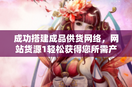 成功搭建成品供貨網(wǎng)絡(luò)，網(wǎng)站貨源1輕松獲得您所需產(chǎn)品
