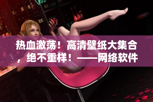 熱血激蕩！高清壁紙大集合，絕不重樣！——網絡軟件驍將狂飆，盡在這里！
