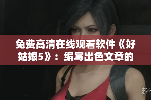 免費(fèi)高清在線觀看軟件《好姑娘5》：編寫(xiě)出色文章的必備工具！