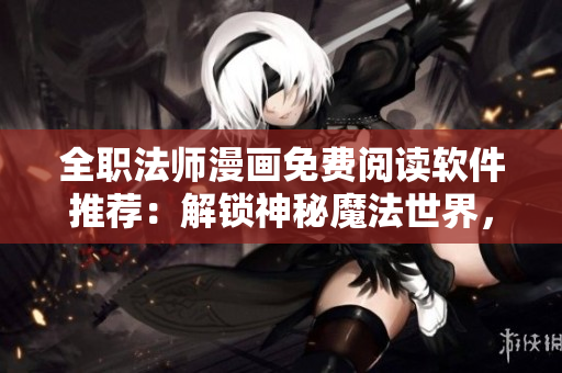 全職法師漫畫免費(fèi)閱讀軟件推薦：解鎖神秘魔法世界，暢享無限快感