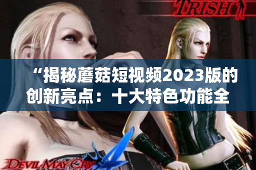 “揭秘蘑菇短視頻2023版的創(chuàng)新亮點(diǎn)：十大特色功能全面解析”