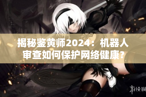 揭秘鑒黃師2024：機器人審查如何保護網(wǎng)絡健康？
