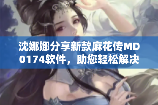 沈娜娜分享新款麻花傳MD0174軟件，助您輕松解決問題