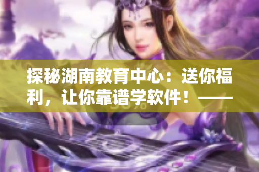 探秘湖南教育中心：送你福利，讓你靠譜學軟件！——導讀