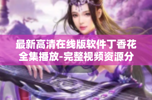 最新高清在線版軟件丁香花全集播放-完整視頻資源分享