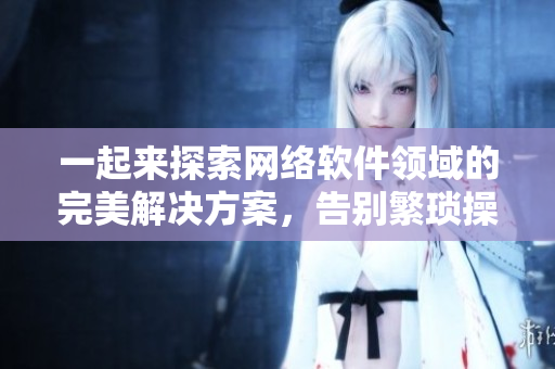 一起來探索網(wǎng)絡(luò)軟件領(lǐng)域的完美解決方案，告別繁瑣操作！——讓你的程序更高效！