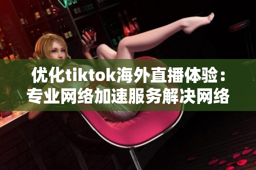 優(yōu)化tiktok海外直播體驗：專業(yè)網(wǎng)絡(luò)加速服務(wù)解決網(wǎng)絡(luò)卡頓問題