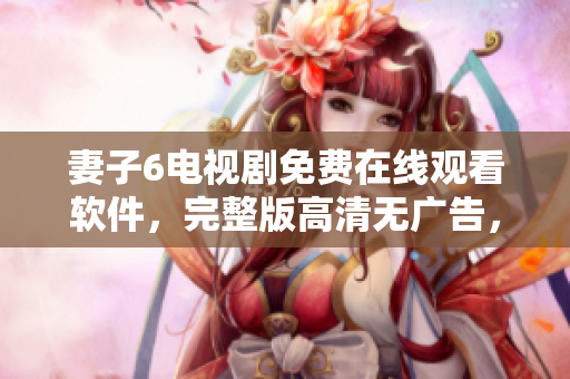 妻子6電視劇免費(fèi)在線(xiàn)觀(guān)看軟件，完整版高清無(wú)廣告，盡在軟件平臺(tái)