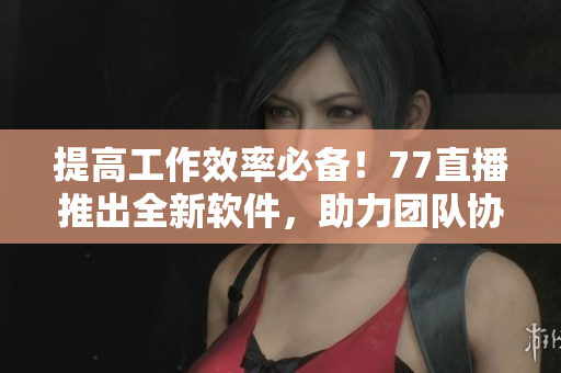 提高工作效率必備！77直播推出全新軟件，助力團(tuán)隊(duì)協(xié)作通信