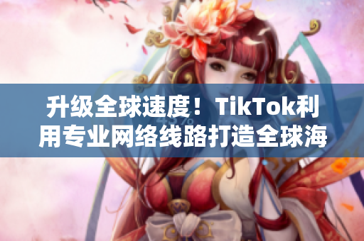 升級全球速度！TikTok利用專業(yè)網(wǎng)絡(luò)線路打造全球海外直播，速度更快更穩(wěn)定！