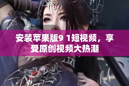 安裝蘋果版9 1短視頻，享受原創(chuàng)視頻大熱潮