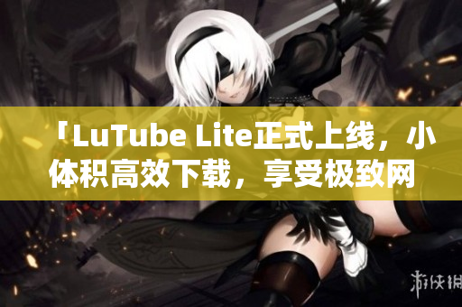 「LuTube Lite正式上線，小體積高效下載，享受極致網(wǎng)絡(luò)流暢體驗(yàn)」
