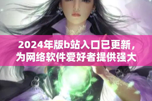 2024年版b站入口已更新，為網(wǎng)絡軟件愛好者提供強大體驗