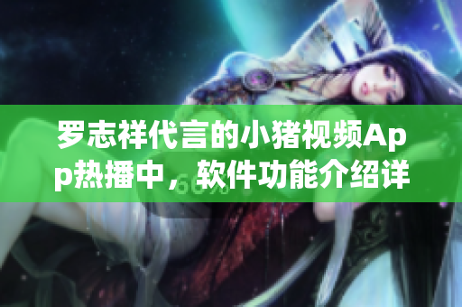 羅志祥代言的小豬視頻App熱播中，軟件功能介紹詳細解讀報道