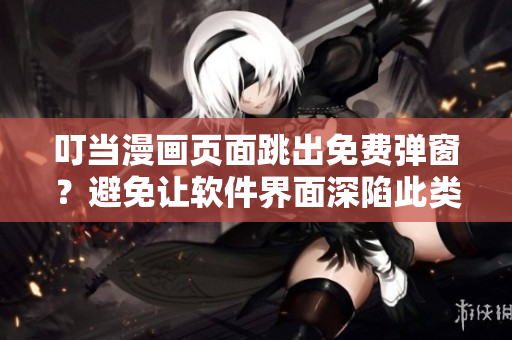 叮當(dāng)漫畫頁面跳出免費彈窗？避免讓軟件界面深陷此類問題的解決方法