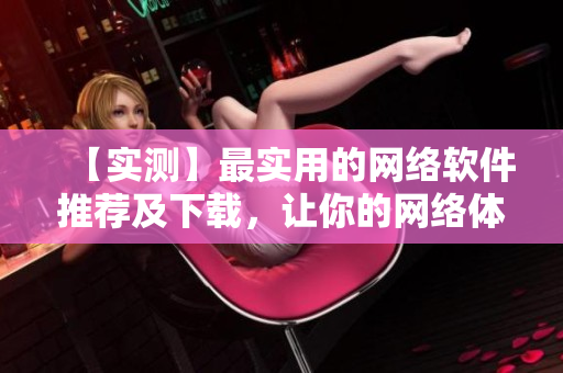 【實(shí)測】最實(shí)用的網(wǎng)絡(luò)軟件推薦及下載，讓你的網(wǎng)絡(luò)體驗(yàn)更輕松！