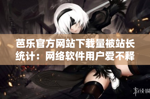 芭樂(lè)官方網(wǎng)站下載量被站長(zhǎng)統(tǒng)計(jì)：網(wǎng)絡(luò)軟件用戶愛(ài)不釋手!