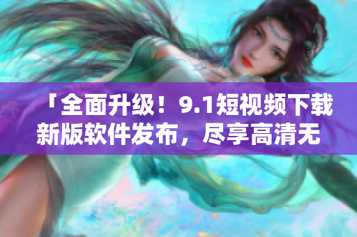 「全面升級！9.1短視頻下載新版軟件發(fā)布，盡享高清無廣告視頻體驗(yàn)」