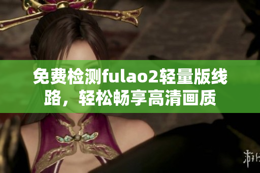 免費(fèi)檢測(cè)fulao2輕量版線(xiàn)路，輕松暢享高清畫(huà)質(zhì)