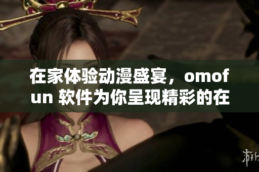 在家體驗動漫盛宴，omofun 軟件為你呈現(xiàn)精彩的在線觀賞體驗