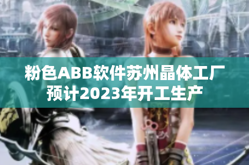 粉色ABB軟件蘇州晶體工廠預(yù)計2023年開工生產(chǎn)