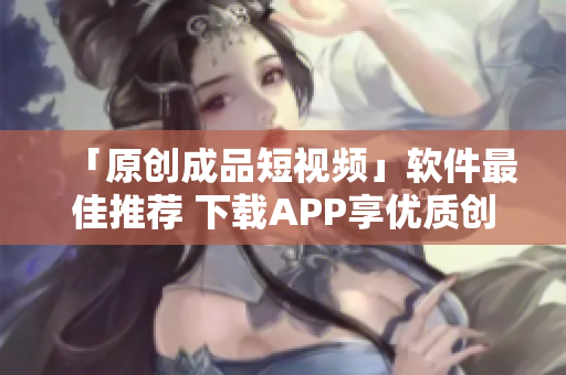 「原創(chuàng)成品短視頻」軟件最佳推薦 下載APP享優(yōu)質(zhì)創(chuàng)作功能