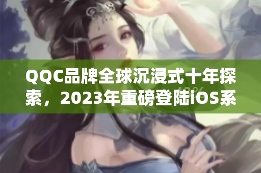 QQC品牌全球沉浸式十年探索，2023年重磅登陸iOS系統(tǒng)