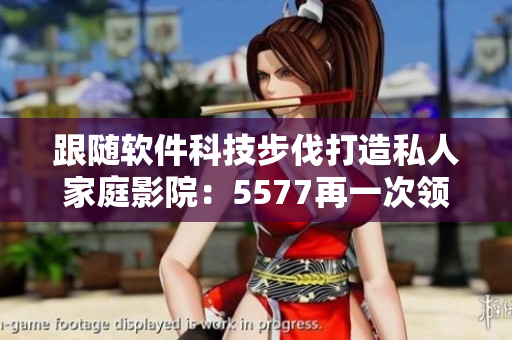 跟隨軟件科技步伐打造私人家庭影院：5577再一次領(lǐng)跑！