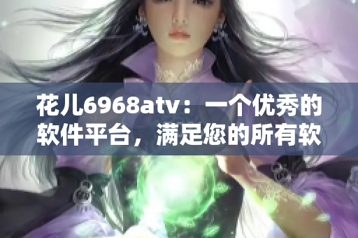 花兒6968atv：一個優(yōu)秀的軟件平臺，滿足您的所有軟件需求