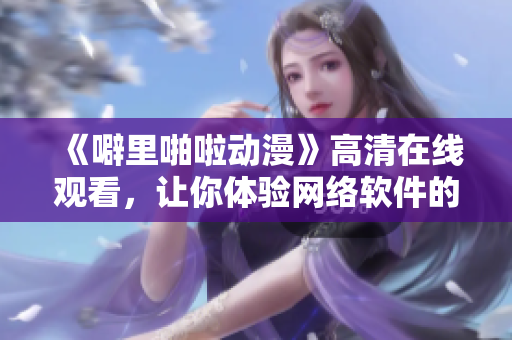 《噼里啪啦動(dòng)漫》高清在線觀看，讓你體驗(yàn)網(wǎng)絡(luò)軟件的無限可能！