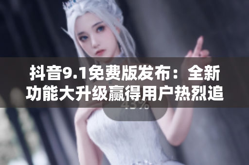 抖音9.1免費(fèi)版發(fā)布：全新功能大升級贏得用戶熱烈追捧！