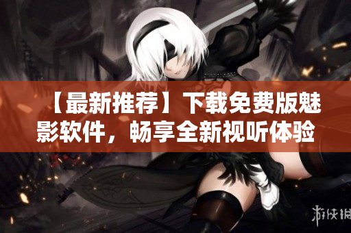 【最新推薦】下載免費(fèi)版魅影軟件，暢享全新視聽(tīng)體驗(yàn)！——網(wǎng)絡(luò)軟件編輯
