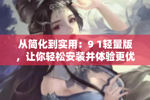 從簡化到實(shí)用：9 1輕量版，讓你輕松安裝并體驗(yàn)更優(yōu)的軟件