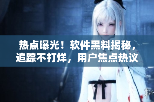 熱點曝光！軟件黑料揭秘，追蹤不打烊，用戶焦點熱議