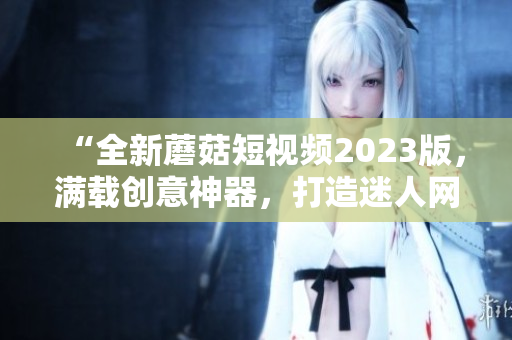 “全新蘑菇短視頻2023版，滿載創(chuàng)意神器，打造迷人網(wǎng)絡(luò)世界”