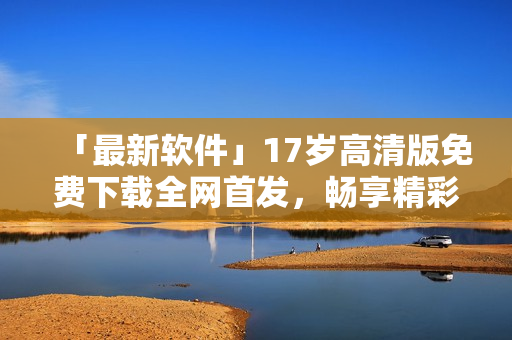 「最新軟件」17歲高清版免費(fèi)下載全網(wǎng)首發(fā)，暢享精彩視聽體驗(yàn)！
