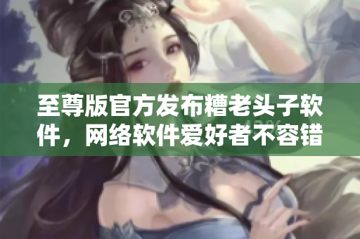至尊版官方發(fā)布糟老頭子軟件，網(wǎng)絡(luò)軟件愛(ài)好者不容錯(cuò)過(guò)！
