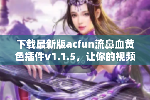 下載最新版acfun流鼻血黃色插件v1.1.5，讓你的視頻瀏覽更加刺激！