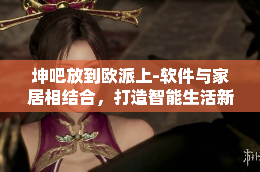 坤吧放到歐派上-軟件與家居相結(jié)合，打造智能生活新體驗