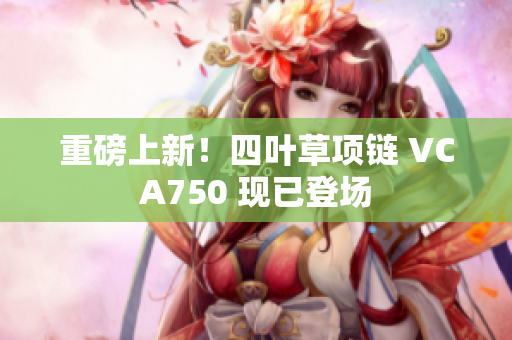 重磅上新！四葉草項鏈 VCA750 現(xiàn)已登場