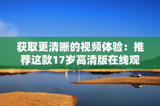 獲取更清晰的視頻體驗(yàn)：推薦這款17歲高清版在線觀看軟件
